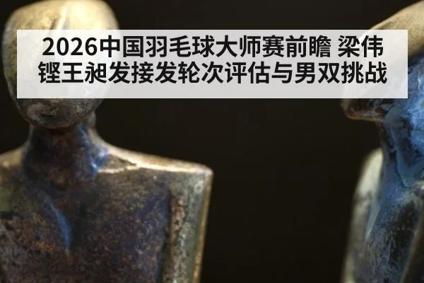 2026中国羽毛球大师赛前瞻 梁伟铿王昶发接发轮次评估与男双挑战